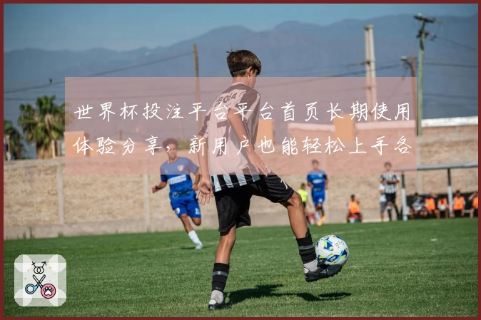 世界杯投注平台平台首页长期使用体验分享，新用户也能轻松上手各种精彩赛事内容