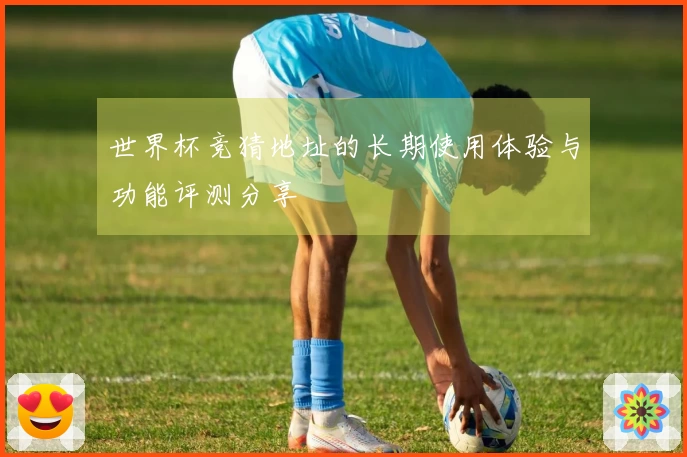 世界杯竞猜地址的长期使用体验与功能评测分享